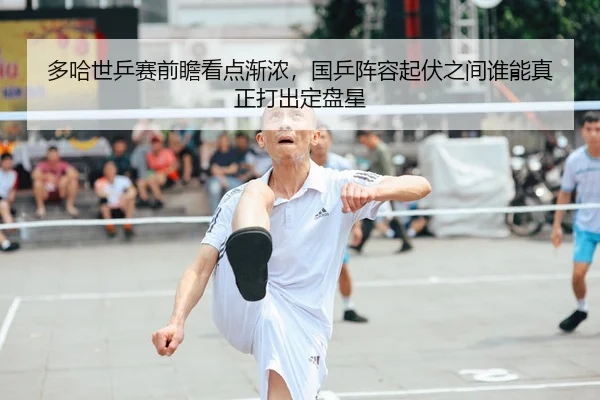 多哈世乒赛前瞻看点渐浓，国乒阵容起伏之间谁能真正打出定盘星