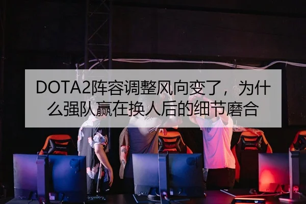 DOTA2阵容调整风向变了，为什么强队赢在换人后的细节磨合